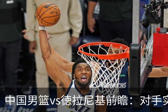 中国男篮vs徳拉尼基前瞻：对手实力不俗非旅游队，男篮新人受期待