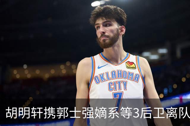 胡明轩携郭士强嫡系等3后卫离队！谁来入替？赵维伦不如混血后卫